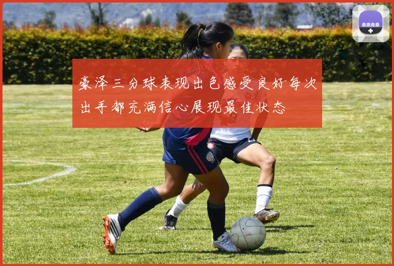 豪泽三分球表现出色感受良好每次出手都充满信心展现最佳状态