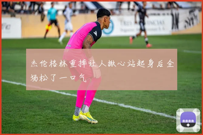 杰伦格林重摔让人揪心站起身后全场松了一口气