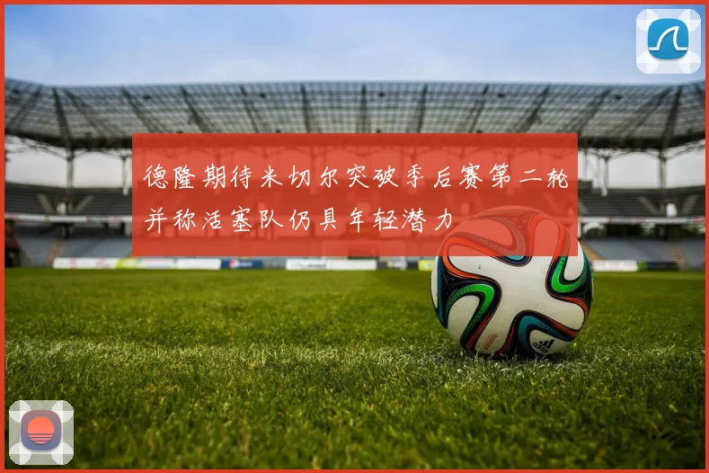 德隆期待米切尔突破季后赛第二轮并称活塞队仍具年轻潜力