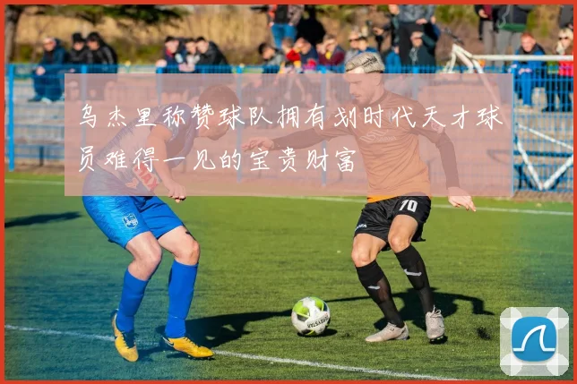 乌杰里称赞球队拥有划时代天才球员难得一见的宝贵财富