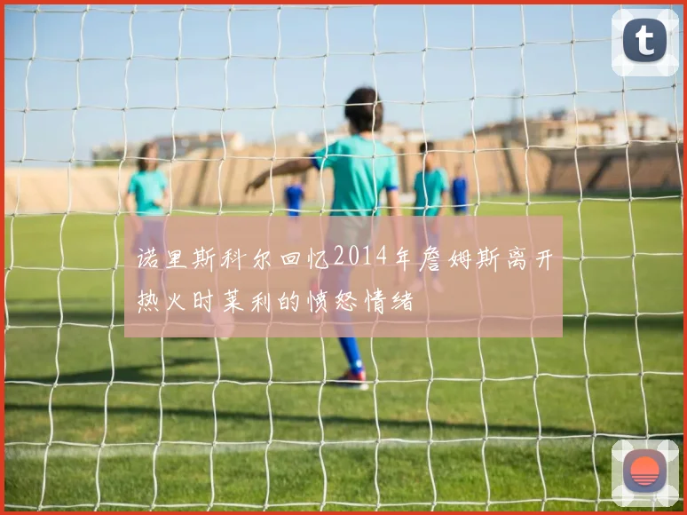诺里斯科尔回忆2014年詹姆斯离开热火时莱利的愤怒情绪