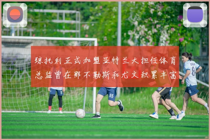 琼托利正式加盟亚特兰大担任体育总监曾在那不勒斯和尤文积累丰富经验