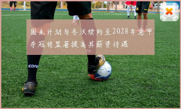 国米计划与齐沃续约至2028年意甲夺冠将显著提高其薪资待遇