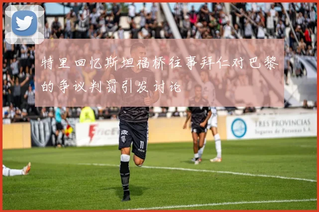 特里回忆斯坦福桥往事拜仁对巴黎的争议判罚引发讨论