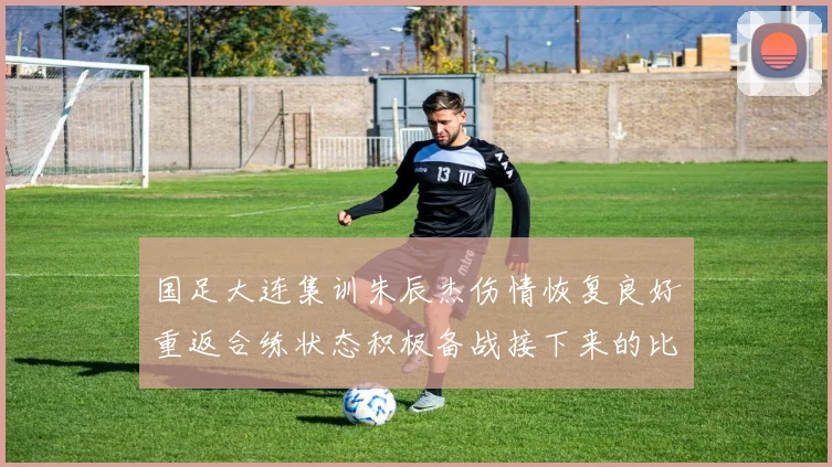 国足大连集训朱辰杰伤情恢复良好重返合练状态积极备战接下来的比赛