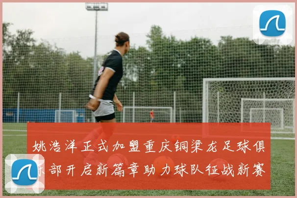 姚浩洋正式加盟重庆铜梁龙足球俱乐部开启新篇章助力球队征战新赛季
