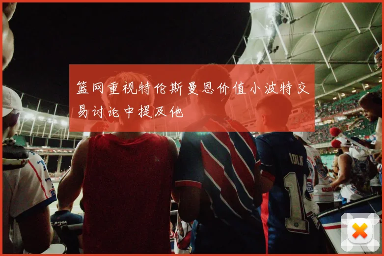 篮网重视特伦斯曼恩价值小波特交易讨论中提及他