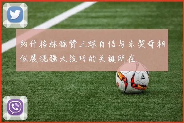 约什格林称赞三球自信与东契奇相似展现强大技巧的关键所在