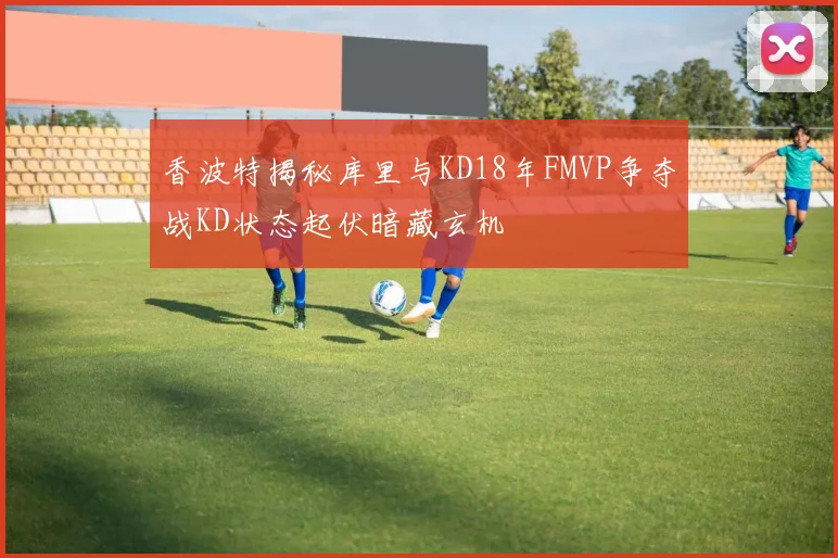香波特揭秘库里与KD18年FMVP争夺战KD状态起伏暗藏玄机