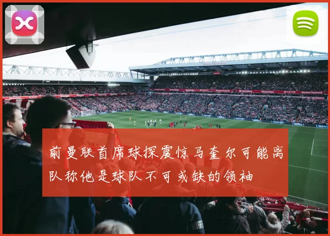 前曼联首席球探震惊马奎尔可能离队称他是球队不可或缺的领袖