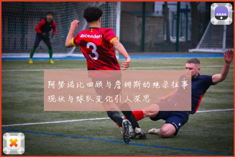 阿努诺比回顾与詹姆斯的绝杀往事现状与球队变化引人深思