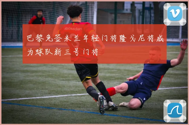 巴黎免签米兰年轻门将隆戈尼将成为球队新三号门将