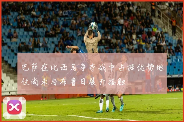 巴萨在比西乌争夺战中占据优势地位尚未与布鲁日展开接触