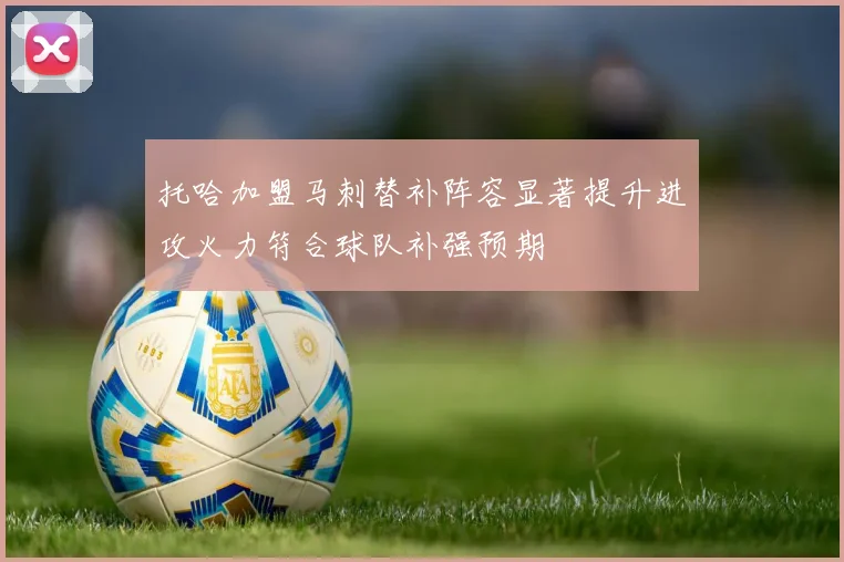 托哈加盟马刺替补阵容显著提升进攻火力符合球队补强预期