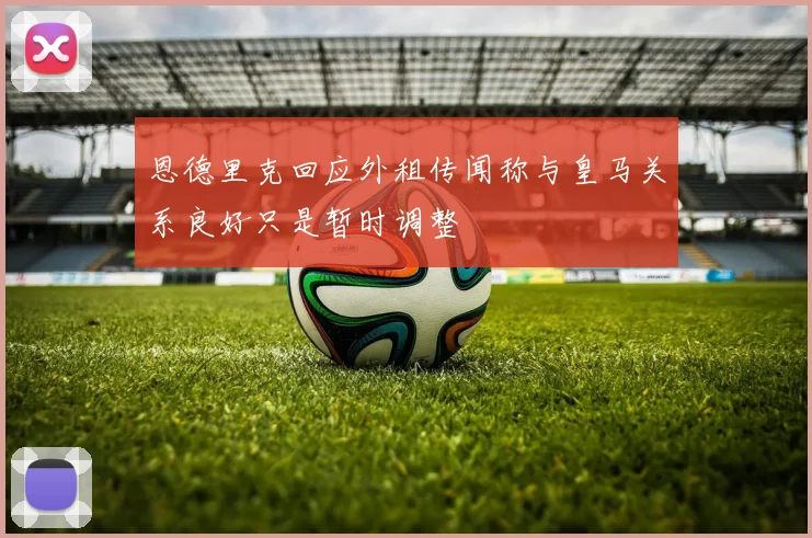 恩德里克回应外租传闻称与皇马关系良好只是暂时调整