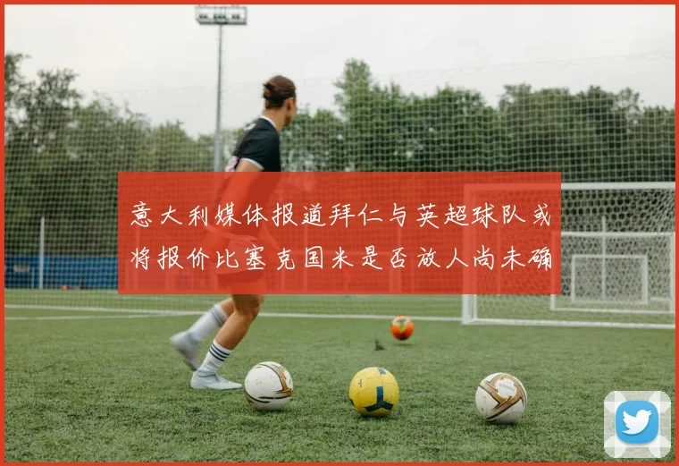 意大利媒体报道拜仁与英超球队或将报价比塞克国米是否放人尚未确定