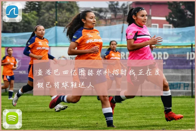 查洛巴回忆图赫尔补招时我正在度假已将球鞋送人