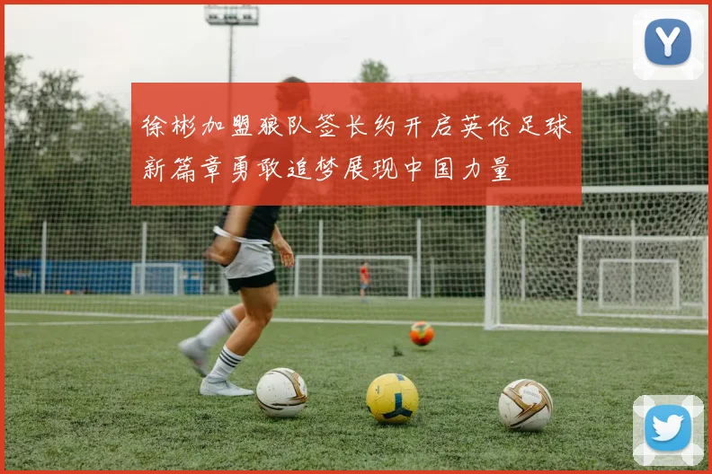 徐彬加盟狼队签长约开启英伦足球新篇章勇敢追梦展现中国力量