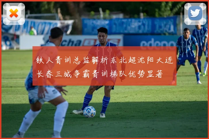 铁人青训总监解析东北超沈阳大连长春三城争霸青训梯队优势显著