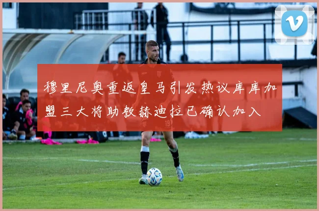 穆里尼奥重返皇马引发热议库库加盟三大将助教赫迪拉已确认加入