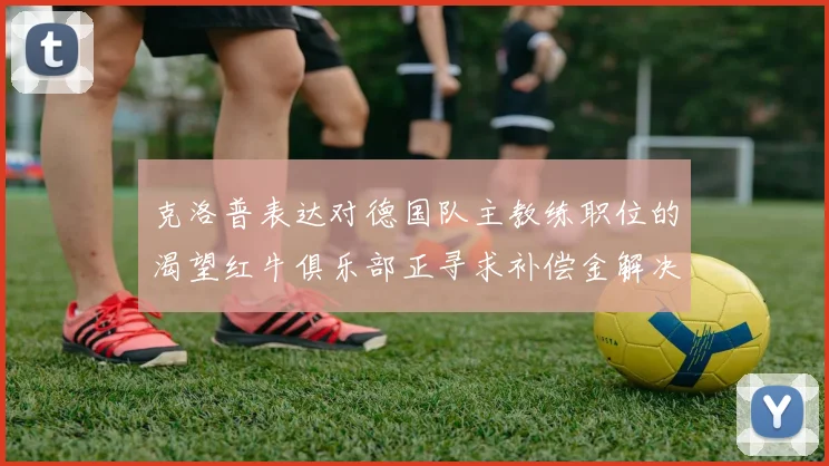克洛普表达对德国队主教练职位的渴望红牛俱乐部正寻求补偿金解决方案