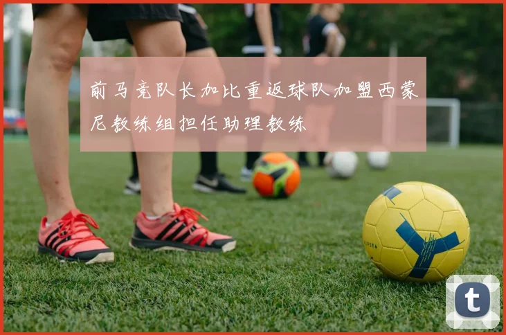 前马竞队长加比重返球队加盟西蒙尼教练组担任助理教练