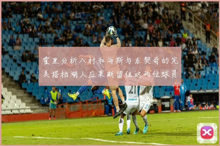 霍里分析八村和海斯与东契奇的完美搭档湖人应果断留住这两位球员