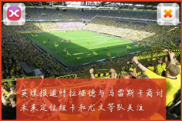 英媒报道特拉福德与马雷斯卡商讨未来定位纽卡和尤文等队关注