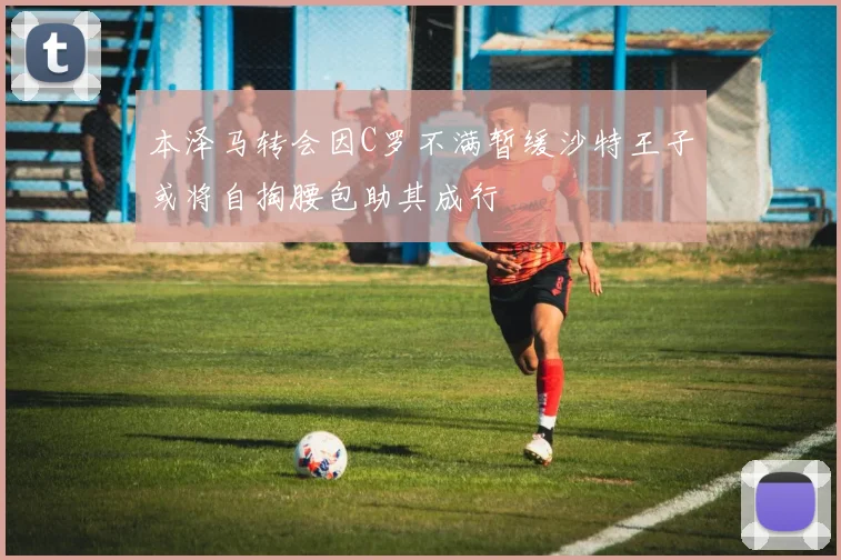 本泽马转会因C罗不满暂缓沙特王子或将自掏腰包助其成行
