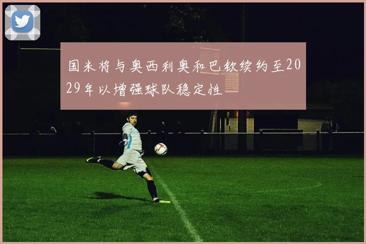 国米将与奥西利奥和巴钦续约至2029年以增强球队稳定性